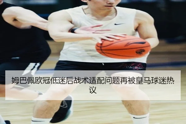 姆巴佩欧冠低迷后战术适配问题再被皇马球迷热议
